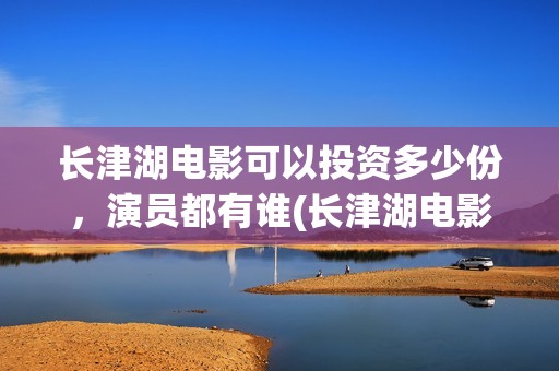 长津湖电影可以投资多少份，演员都有谁(长津湖电影下线了吗)