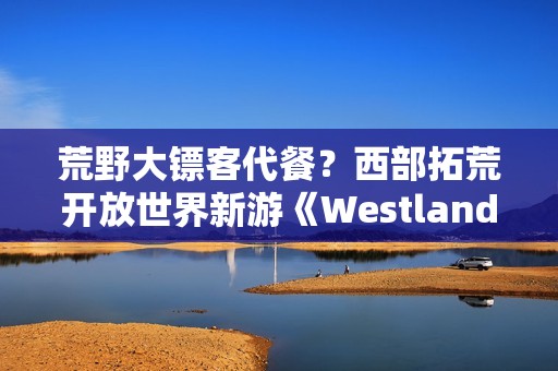 荒野大镖客代餐？西部拓荒开放世界新游《Westlanders》上Steam
