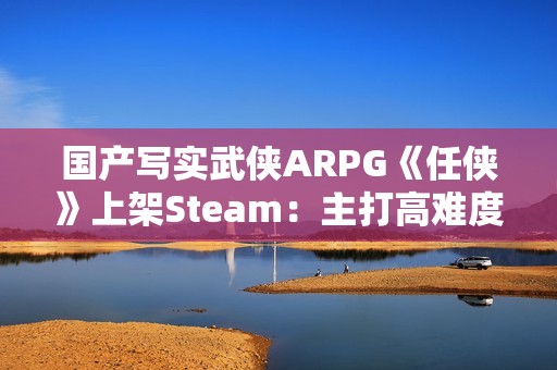 国产写实武侠ARPG《任侠》上架Steam：主打高难度拼刀战斗
