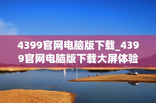 4399官网电脑版下载_4399官网电脑版下载大屏体验更沉浸