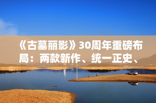 《古墓丽影》30周年重磅布局：两款新作、统一正史、全面启用虚幻5