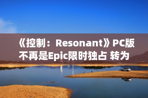 《控制：Resonant》PC版不再是Epic限时独占 转为第三人称开放世界