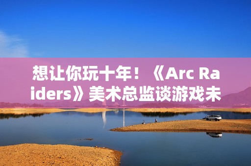 想让你玩十年！《Arc Raiders》美术总监谈游戏未来发展计划
