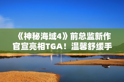 《神秘海域4》前总监新作官宣亮相TGA！温馨舒缓手绘风
