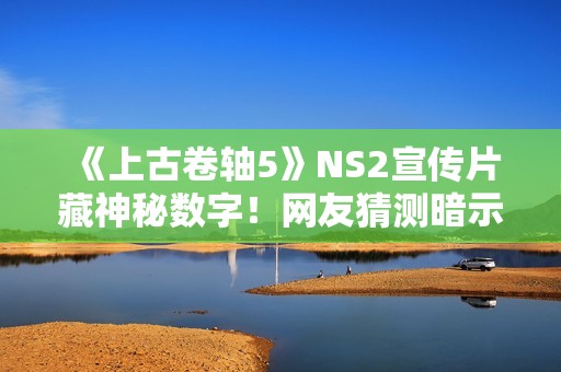 《上古卷轴5》NS2宣传片藏神秘数字！网友猜测暗示《上古卷轴6》