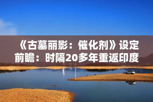 《古墓丽影：催化剂》设定前瞻：时隔20多年重返印度 挖掘罕见神话