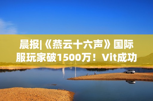 晨报|《燕云十六声》国际服玩家破1500万！Vit成功卫冕《CS2》Major冠军