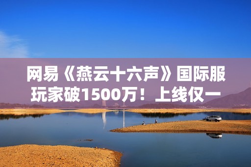 网易《燕云十六声》国际服玩家破1500万！上线仅一个月