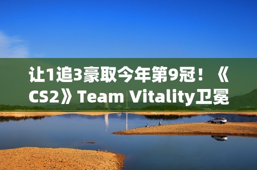 让1追3豪取今年第9冠！《CS2》Team Vitality卫冕Major成功