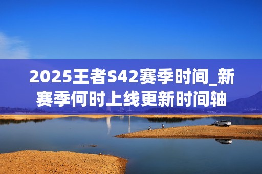 2025王者S42赛季时间_新赛季何时上线更新时间轴
