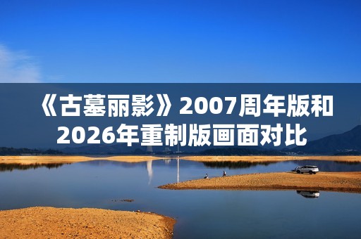《古墓丽影》2007周年版和2026年重制版画面对比