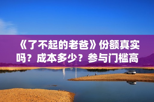 《了不起的老爸》份额真实吗？成本多少？参与门槛高吗？(了不起的老爸?)