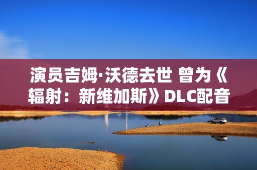 演员吉姆·沃德去世 曾为《辐射：新维加斯》DLC配音