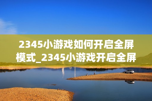2345小游戏如何开启全屏模式_2345小游戏开启全屏模式步骤【体验】