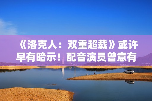 《洛克人：双重超载》或许早有暗示！配音演员曾意有所指