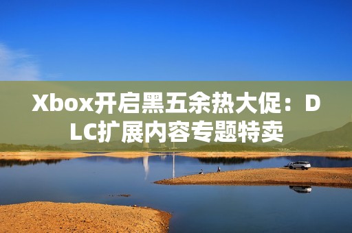 Xbox开启黑五余热大促：DLC扩展内容专题特卖
