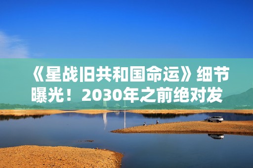 《星战旧共和国命运》细节曝光！2030年之前绝对发售