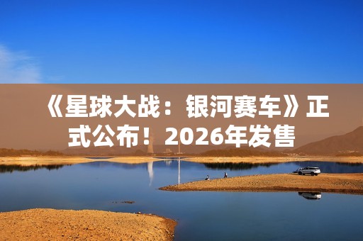 《星球大战：银河赛车》正式公布！2026年发售