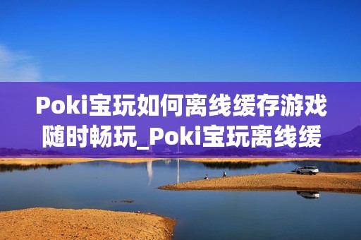 Poki宝玩如何离线缓存游戏随时畅玩_Poki宝玩离线缓存条件与操作【教程】