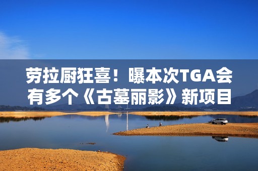 劳拉厨狂喜！曝本次TGA会有多个《古墓丽影》新项目公布!