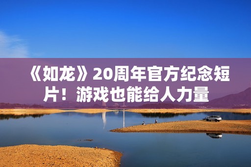 《如龙》20周年官方纪念短片！游戏也能给人力量