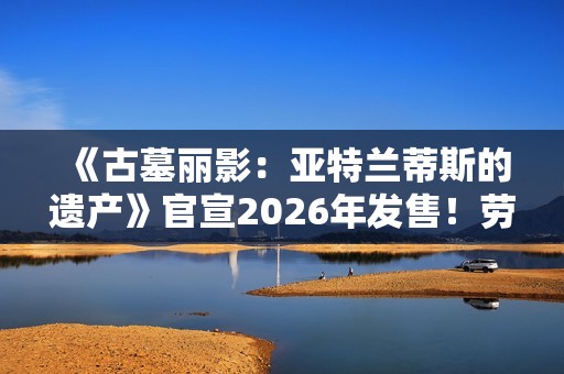 《古墓丽影：亚特兰蒂斯的遗产》官宣2026年发售！劳拉回归经典形象