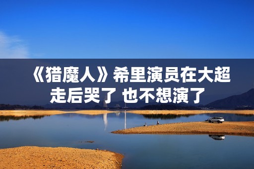 《猎魔人》希里演员在大超走后哭了 也不想演了