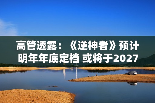 高管透露：《逆神者》预计明年年底定档 或将于2027年发售