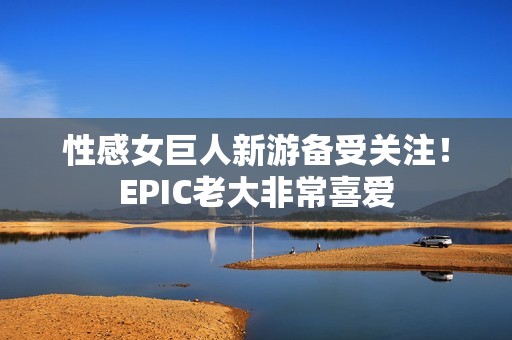 性感女巨人新游备受关注！EPIC老大非常喜爱