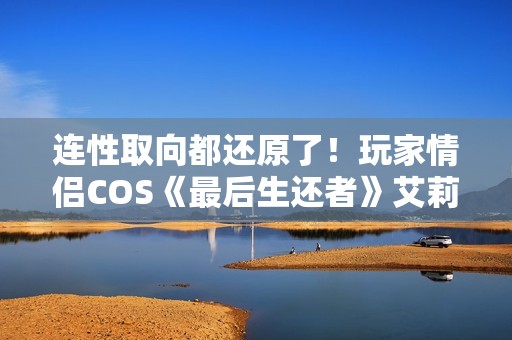 连性取向都还原了！玩家情侣COS《最后生还者》艾莉和蒂娜