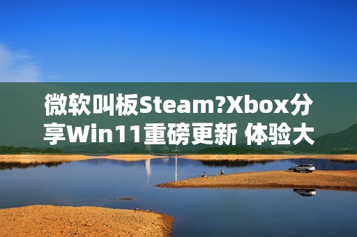 微软叫板Steam?Xbox分享Win11重磅更新 体验大提升
