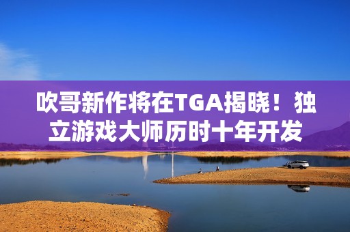 吹哥新作将在TGA揭晓！独立游戏大师历时十年开发
