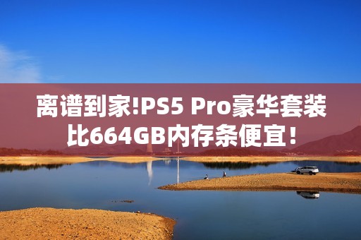 离谱到家!PS5 Pro豪华套装比664GB内存条便宜！