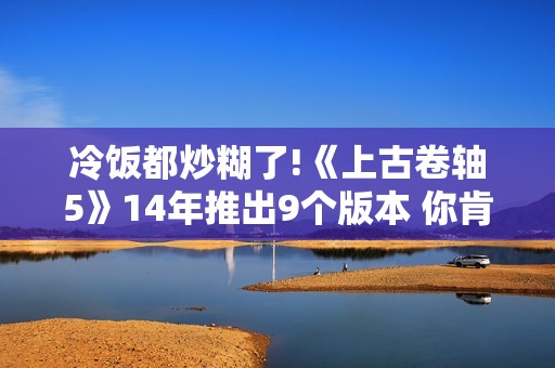 冷饭都炒糊了!《上古卷轴5》14年推出9个版本 你肯定买过