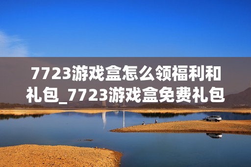 7723游戏盒怎么领福利和礼包_7723游戏盒免费礼包领取攻略【技巧】