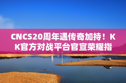 CNCS20周年遇传奇加持！KK官方对战平台官宣荣耀指挥官Alex，共启CS1.6新征程！