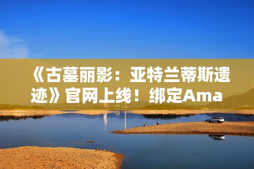 《古墓丽影：亚特兰蒂斯遗迹》官网上线！绑定Amazon Games账号可领劳拉地中海潜水服