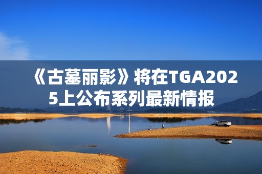 《古墓丽影》将在TGA2025上公布系列最新情报