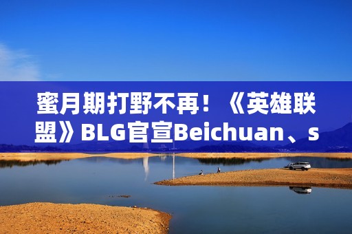 蜜月期打野不再！《英雄联盟》BLG官宣Beichuan、shad0w离队