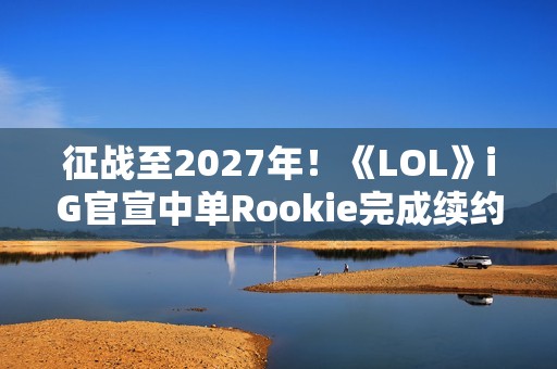 征战至2027年！《LOL》iG官宣中单Rookie完成续约