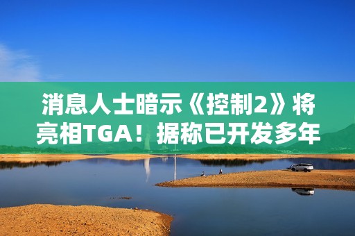 消息人士暗示《控制2》将亮相TGA！据称已开发多年