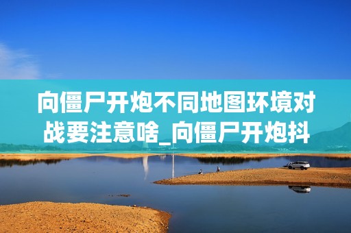 向僵尸开炮不同地图环境对战要注意啥_向僵尸开炮抖音游戏地图环境应对法则【法则】
