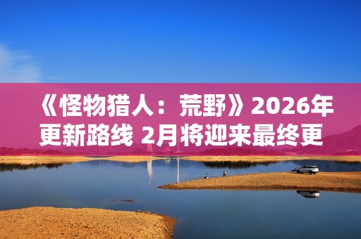 《怪物猎人：荒野》2026年更新路线 2月将迎来最终更新