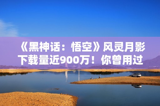 《黑神话：悟空》风灵月影下载量近900万！你曾用过吗？