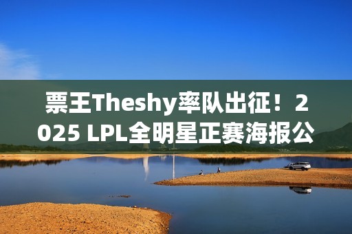 票王Theshy率队出征！2025 LPL全明星正赛海报公开