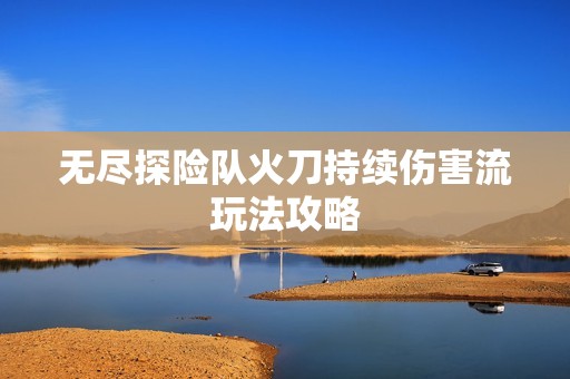 无尽探险队火刀持续伤害流玩法攻略
