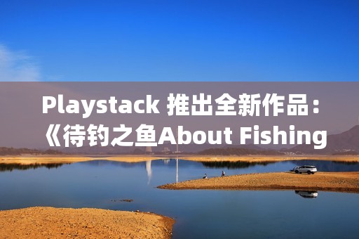 Playstack 推出全新作品：《待钓之鱼About Fishing》