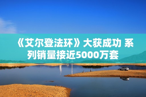 《艾尔登法环》大获成功 系列销量接近5000万套