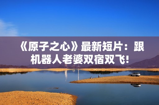 《原子之心》最新短片：跟机器人老婆双宿双飞!