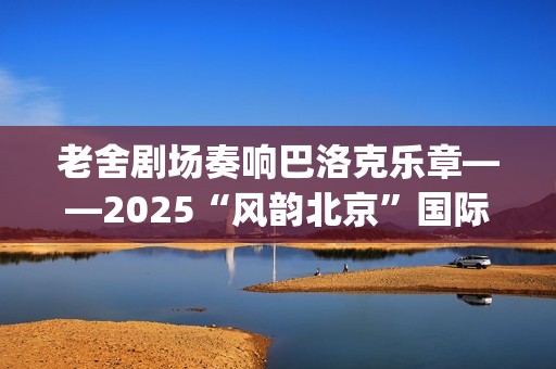 老舍剧场奏响巴洛克乐章——2025“风韵北京”国际民间文化交流活动圆满收官(老舍剧场奏响巴黎的歌)